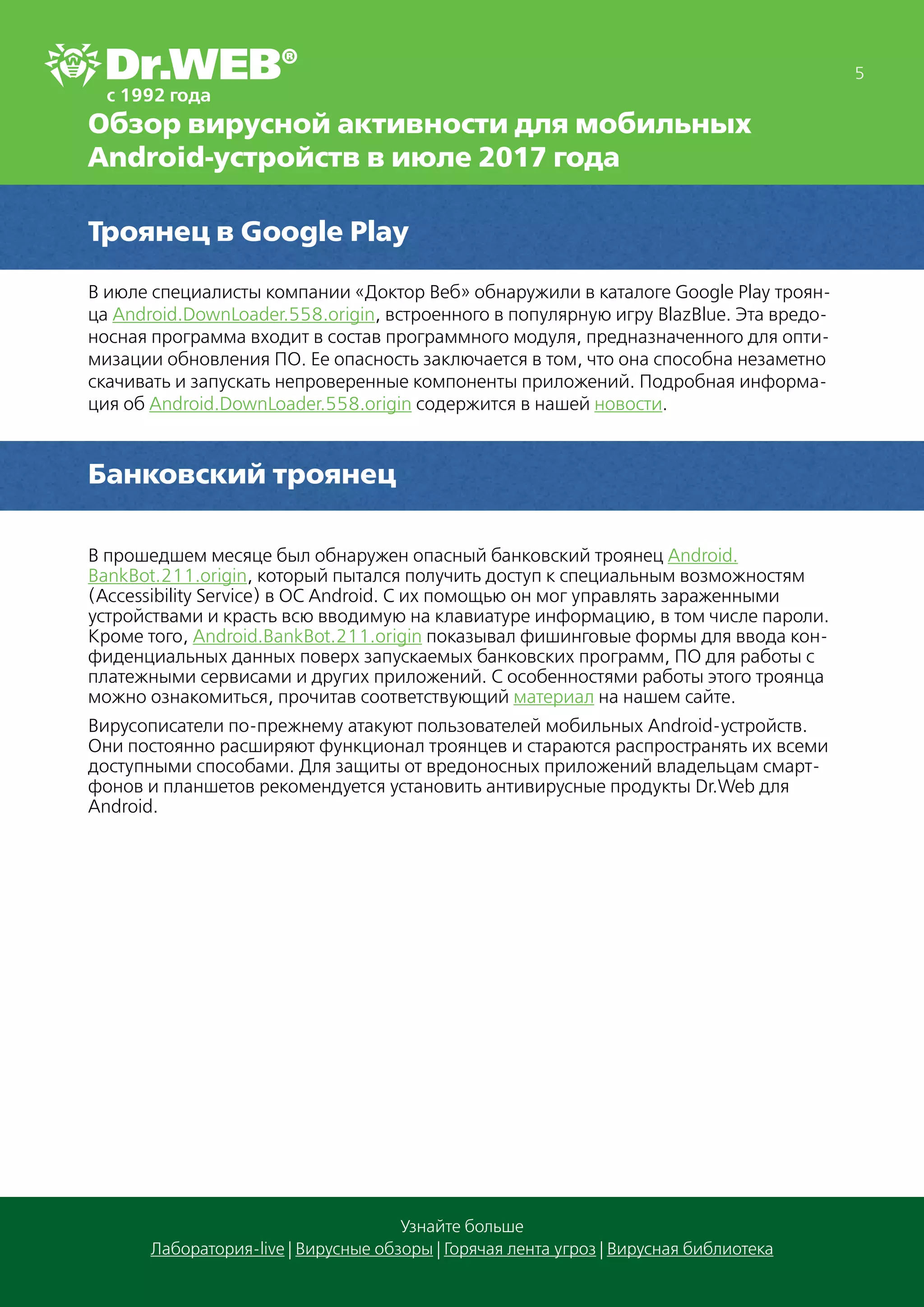 5
Узнайте больше
Лаборатория-live | Вирусные обзоры | Горячая лента угроз | Вирусная библиотека
Обзор вирусной активности для мобильных
Android-устройств в июле 2017 года
Троянец в Google Play
В июле специалисты компании «Доктор Веб» обнаружили в каталоге Google Play троян-
ца Android.DownLoader.558.origin, встроенного в популярную игру BlazBlue. Эта вредо-
носная программа входит в состав программного модуля, предназначенного для опти-
мизации обновления ПО. Ее опасность заключается в том, что она способна незаметно
скачивать и запускать непроверенные компоненты приложений. Подробная информа-
ция об Android.DownLoader.558.origin содержится в нашей новости.
Банковский троянец
В прошедшем месяце был обнаружен опасный банковский троянец Android.
BankBot.211.origin, который пытался получить доступ к специальным возможностям
(Accessibility Service) в ОС Android. С их помощью он мог управлять зараженными
устройствами и красть всю вводимую на клавиатуре информацию, в том числе пароли.
Кроме того, Android.BankBot.211.origin показывал фишинговые формы для ввода кон-
фиденциальных данных поверх запускаемых банковских программ, ПО для работы с
платежными сервисами и других приложений. С особенностями работы этого троянца
можно ознакомиться, прочитав соответствующий материал на нашем сайте.
Вирусописатели по-прежнему атакуют пользователей мобильных Android-устройств.
Они постоянно расширяют функционал троянцев и стараются распространять их всеми
доступными способами. Для защиты от вредоносных приложений владельцам смарт-
фонов и планшетов рекомендуется установить антивирусные продукты Dr.Web для
Android.
 