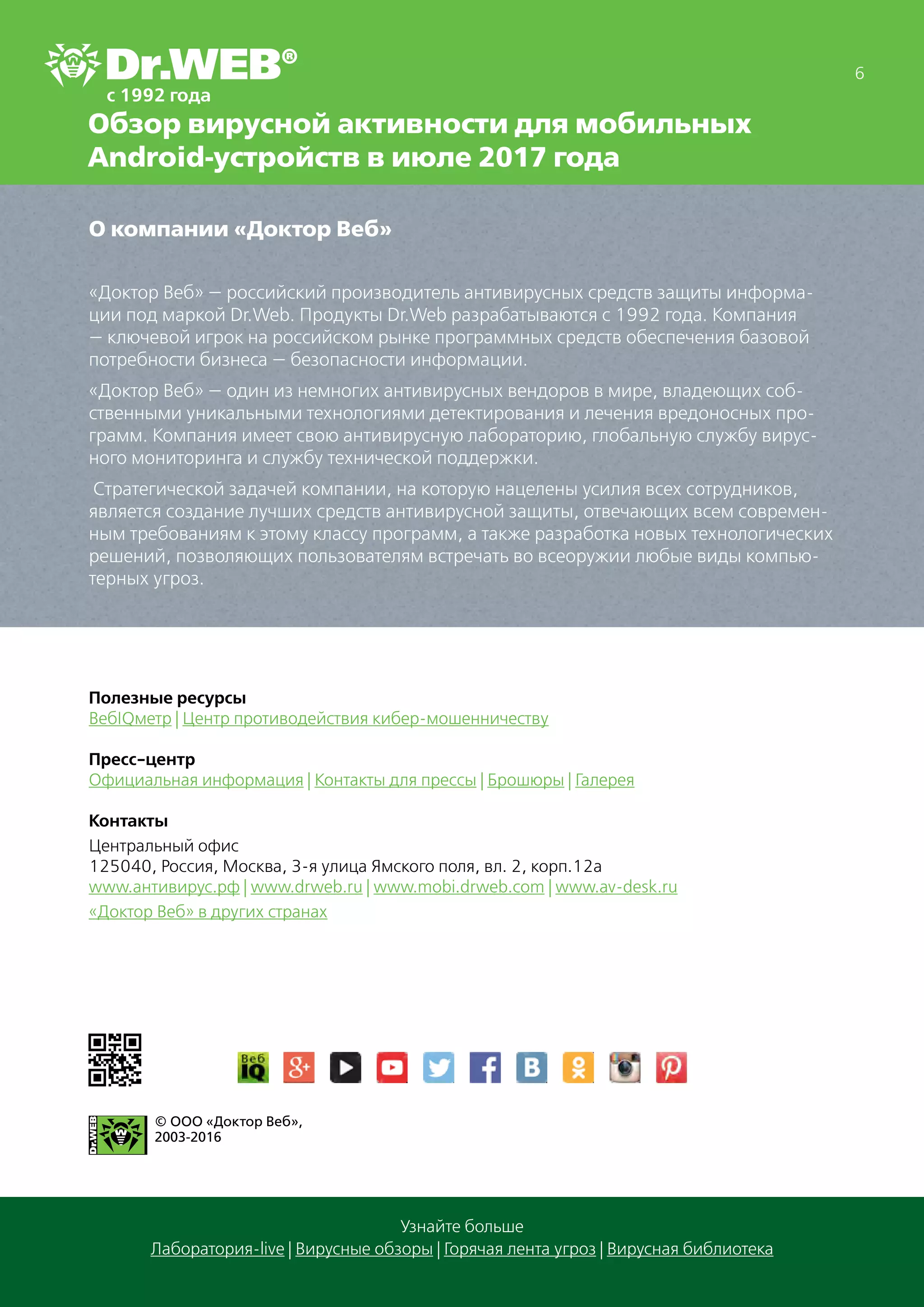 6
Узнайте больше
Лаборатория-live | Вирусные обзоры | Горячая лента угроз | Вирусная библиотека
Обзор вирусной активности для мобильных
Android-устройств в июле 2017 года
О компании «Доктор Веб»
«Доктор Веб» — российский производитель антивирусных средств защиты информа-
ции под маркой Dr.Web. Продукты Dr.Web разрабатываются с 1992 года. Компания
— ключевой игрок на российском рынке программных средств обеспечения базовой
потребности бизнеса — безопасности информации.
«Доктор Веб» — один из немногих антивирусных вендоров в мире, владеющих соб-
ственными уникальными технологиями детектирования и лечения вредоносных про-
грамм. Компания имеет свою антивирусную лабораторию, глобальную службу вирус-
ного мониторинга и службу технической поддержки.
Стратегической задачей компании, на которую нацелены усилия всех сотрудников,
является создание лучших средств антивирусной защиты, отвечающих всем современ-
ным требованиям к этому классу программ, а также разработка новых технологических
решений, позволяющих пользователям встречать во всеоружии любые виды компью-
терных угроз.
Полезные ресурсы
ВебIQметр | Центр противодействия кибер-мошенничеству
Пресс-центр
Официальная информация | Контакты для прессы | Брошюры | Галерея
Контакты
Центральный офис
125040, Россия, Москва, 3-я улица Ямского поля, вл. 2, корп.12а
www.антивирус.рф | www.drweb.ru | www.mobi.drweb.com | www.av-desk.ru
«Доктор Веб» в других странах
© ООО «Доктор Веб»,
2003-2016
 