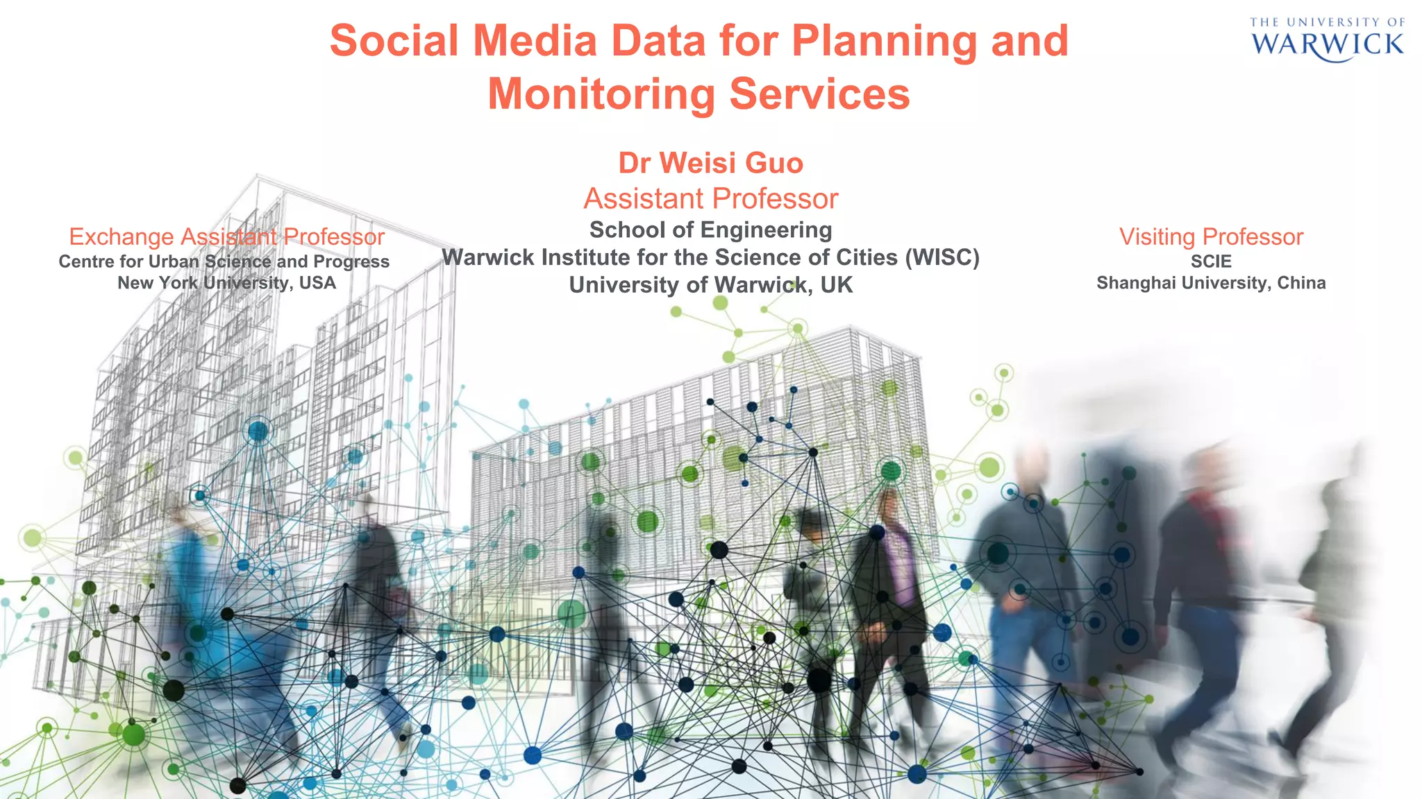Dr Weisi Guo
Assistant Professor
School of Engineering
Warwick Institute for the Science of Cities (WISC)
University of Warwick, UK
Social Media Data for Planning and
Monitoring Services
Exchange Assistant Professor
Centre for Urban Science and Progress
New York University, USA
Visiting Professor
SCIE
Shanghai University, China
 