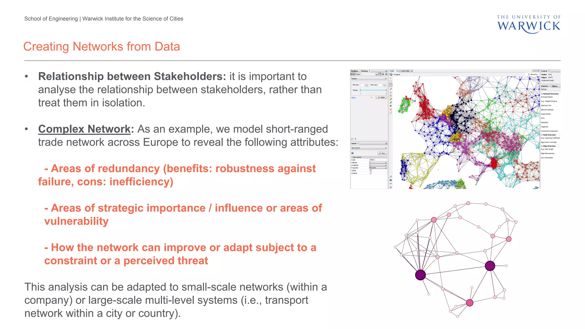 School of Engineering | Warwick Institute for the Science of Cities
Creating Networks from Data
• Relationship between Stakeholders: it is important to
analyse the relationship between stakeholders, rather than
treat them in isolation.
• Complex Network: As an example, we model short-ranged
trade network across Europe to reveal the following attributes:
- Areas of redundancy (benefits: robustness against
failure, cons: inefficiency)
- Areas of strategic importance / influence or areas of
vulnerability
- How the network can improve or adapt subject to a
constraint or a perceived threat
This analysis can be adapted to small-scale networks (within a
company) or large-scale multi-level systems (i.e., transport
network within a city or country).
 