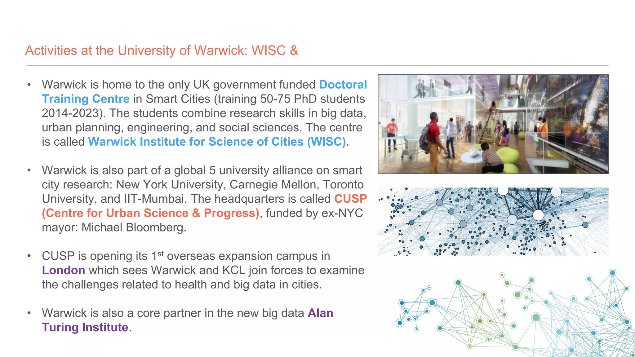 Activities at the University of Warwick: WISC &
• Warwick is home to the only UK government funded Doctoral
Training Centre in Smart Cities (training 50-75 PhD students
2014-2023). The students combine research skills in big data,
urban planning, engineering, and social sciences. The centre
is called Warwick Institute for Science of Cities (WISC).
• Warwick is also part of a global 5 university alliance on smart
city research: New York University, Carnegie Mellon, Toronto
University, and IIT-Mumbai. The headquarters is called CUSP
(Centre for Urban Science & Progress), funded by ex-NYC
mayor: Michael Bloomberg.
• CUSP is opening its 1st overseas expansion campus in
London which sees Warwick and KCL join forces to examine
the challenges related to health and big data in cities.
• Warwick is also a core partner in the new big data Alan
Turing Institute.
 