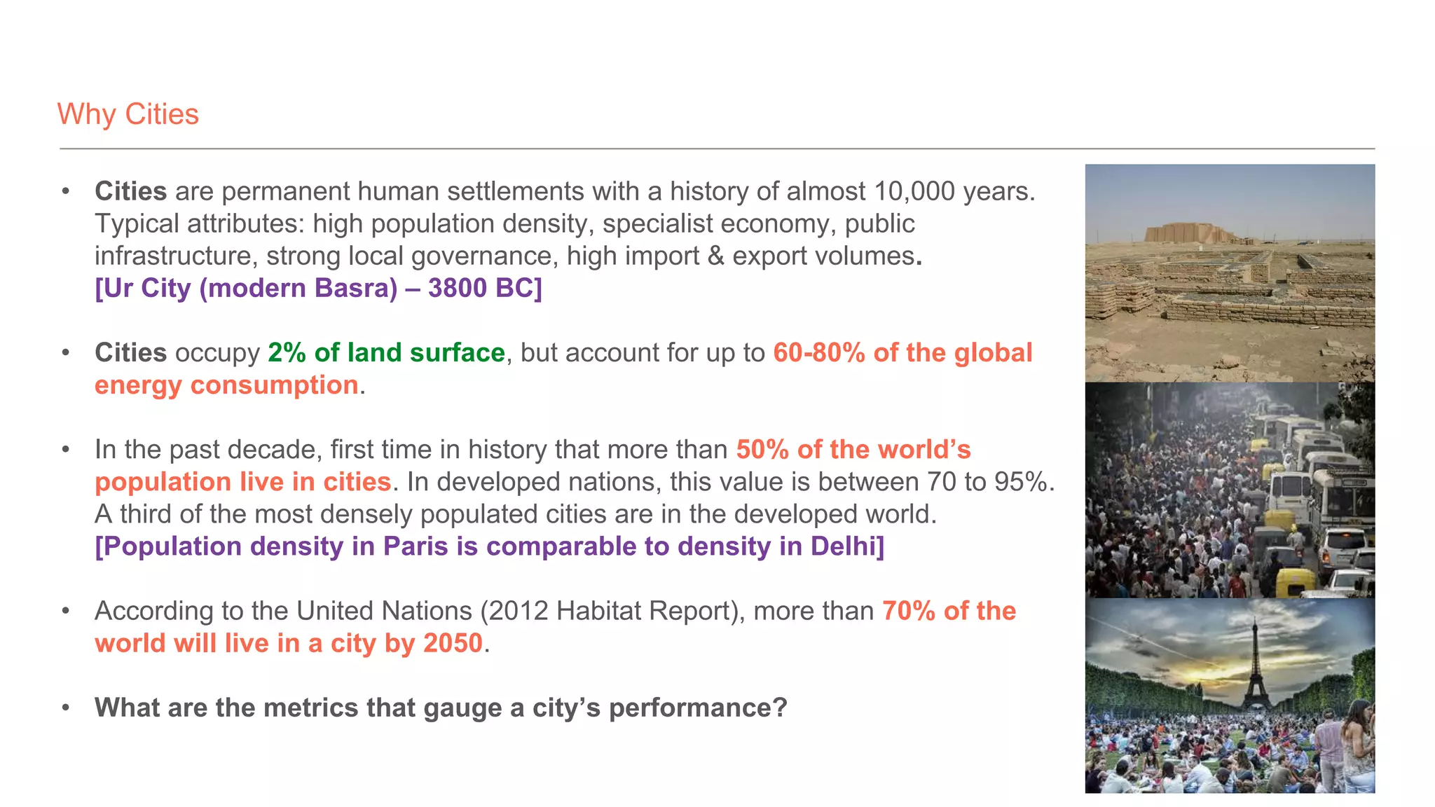 Why Cities
• Cities are permanent human settlements with a history of almost 10,000 years.
Typical attributes: high population density, specialist economy, public
infrastructure, strong local governance, high import & export volumes.
[Ur City (modern Basra) – 3800 BC]
• Cities occupy 2% of land surface, but account for up to 60-80% of the global
energy consumption.
• In the past decade, first time in history that more than 50% of the world’s
population live in cities. In developed nations, this value is between 70 to 95%.
A third of the most densely populated cities are in the developed world.
[Population density in Paris is comparable to density in Delhi]
• According to the United Nations (2012 Habitat Report), more than 70% of the
world will live in a city by 2050.
• What are the metrics that gauge a city’s performance?
 