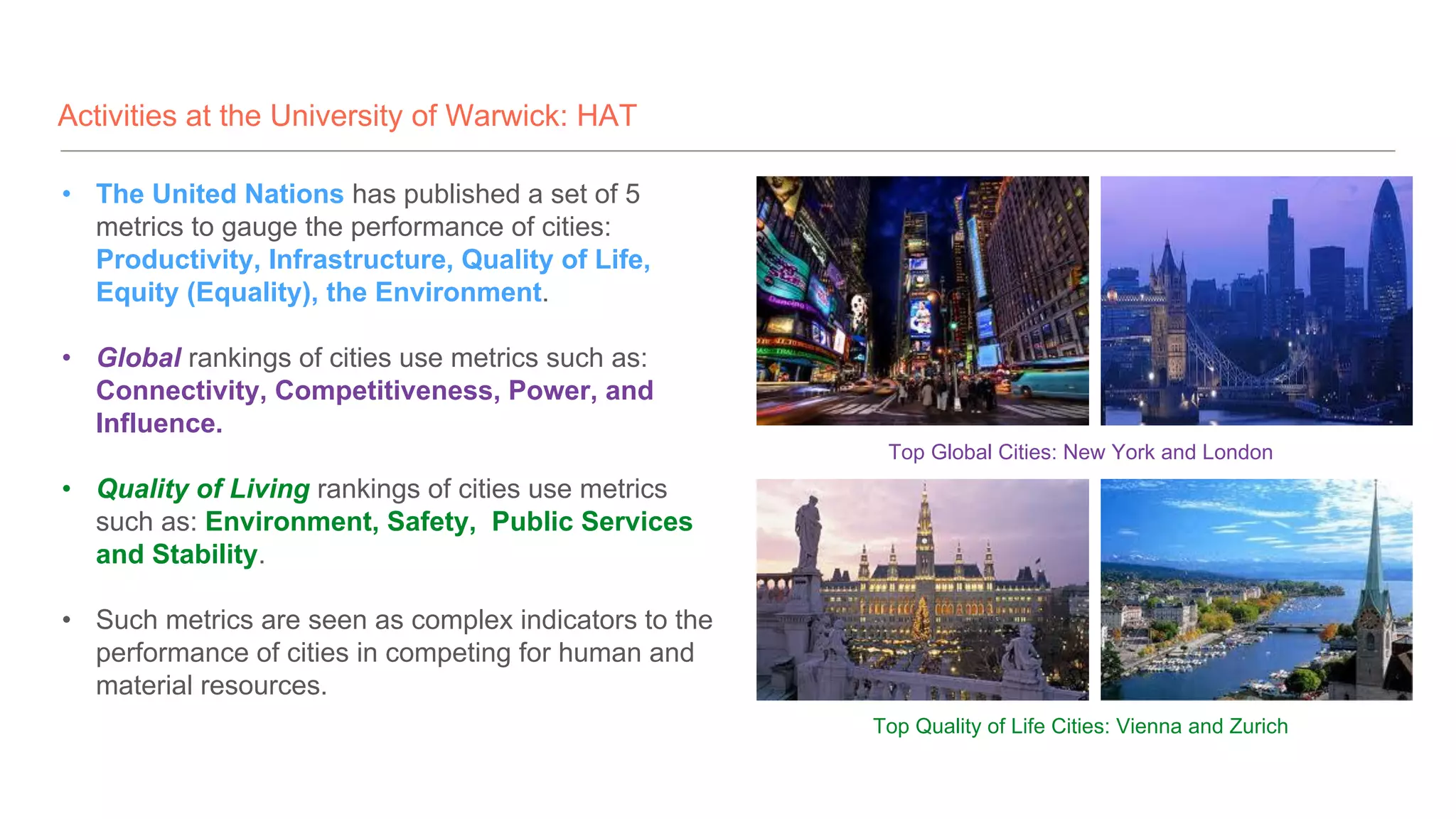 Activities at the University of Warwick: HAT
• The United Nations has published a set of 5
metrics to gauge the performance of cities:
Productivity, Infrastructure, Quality of Life,
Equity (Equality), the Environment.
• Global rankings of cities use metrics such as:
Connectivity, Competitiveness, Power, and
Influence.
• Quality of Living rankings of cities use metrics
such as: Environment, Safety, Public Services
and Stability.
• Such metrics are seen as complex indicators to the
performance of cities in competing for human and
material resources.
Top Global Cities: New York and London
Top Quality of Life Cities: Vienna and Zurich
 