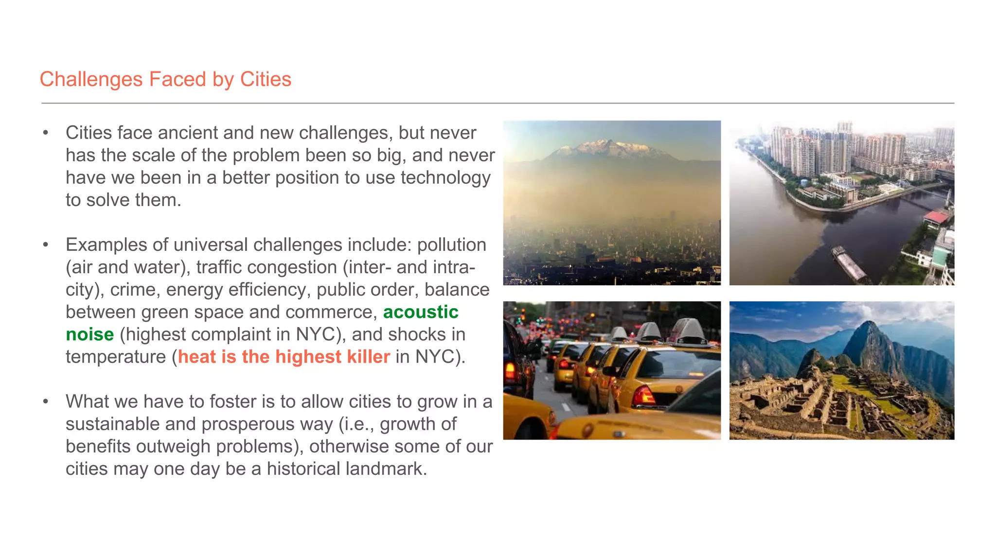 Challenges Faced by Cities
• Cities face ancient and new challenges, but never
has the scale of the problem been so big, and never
have we been in a better position to use technology
to solve them.
• Examples of universal challenges include: pollution
(air and water), traffic congestion (inter- and intra-
city), crime, energy efficiency, public order, balance
between green space and commerce, acoustic
noise (highest complaint in NYC), and shocks in
temperature (heat is the highest killer in NYC).
• What we have to foster is to allow cities to grow in a
sustainable and prosperous way (i.e., growth of
benefits outweigh problems), otherwise some of our
cities may one day be a historical landmark.
 