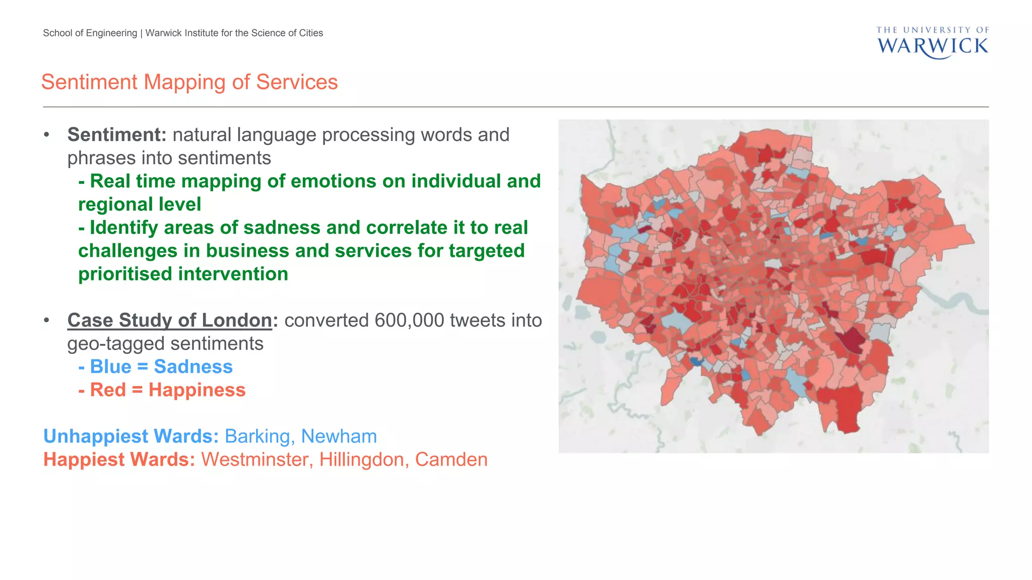 School of Engineering | Warwick Institute for the Science of Cities
Sentiment Mapping of Services
• Sentiment: natural language processing words and
phrases into sentiments
- Real time mapping of emotions on individual and
regional level
- Identify areas of sadness and correlate it to real
challenges in business and services for targeted
prioritised intervention
• Case Study of London: converted 600,000 tweets into
geo-tagged sentiments
- Blue = Sadness
- Red = Happiness
Unhappiest Wards: Barking, Newham
Happiest Wards: Westminster, Hillingdon, Camden
 