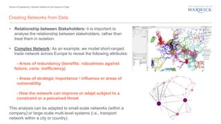 School of Engineering | Warwick Institute for the Science of Cities
Creating Networks from Data
• Relationship between Stakeholders: it is important to
analyse the relationship between stakeholders, rather than
treat them in isolation.
• Complex Network: As an example, we model short-ranged
trade network across Europe to reveal the following attributes:
- Areas of redundancy (benefits: robustness against
failure, cons: inefficiency)
- Areas of strategic importance / influence or areas of
vulnerability
- How the network can improve or adapt subject to a
constraint or a perceived threat
This analysis can be adapted to small-scale networks (within a
company) or large-scale multi-level systems (i.e., transport
network within a city or country).
 