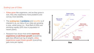 Scaling Law of Cities
• Cities grow like organisms, and as they grow in
size, they also experience more problems and
convey more benefits.
• The scaling law of problems and benefits is of
interest to us, as many of our cities are growing
in size, whilst some (i.e., Rust Belt of USA) are
shrinking rapidly (20% loss in population in
recent years).
• Research has shown that whilst mammals
experience a sub-linear growth (everything
gets less efficient per kg of weight), cities
experience super-linear growth (everything
gets more per capita).
 