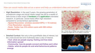 School of Engineering | Warwick Institute for the Science of Cities
How can social media data act as a senor and help us understand cities and services?
• High Resolution: in the past 5 years, the growing penetration of
smartphone usage and social media usage has led to a wealth of
data across a wide range of hardware and application orientated
research. In particular, social media offers high resolution
compared to survey/census approaches:
- Spatial Resolution: wireless assisted GPS (~< 10 metres)
- Time Resolution: seconds
- Scale: Twitter has 316 million users with 500 million
messages/day
• Detailed Context: Not only is the quantifiable data of interest, but
the unstructured text and multimedia data is also of interest.
- Text: what are people saying / feeling and how does
information spread
- Community: how do people connect and follow each other
- Habits: what do people do and what behavioural patterns
emerge
 