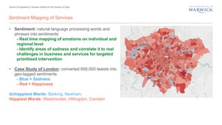 School of Engineering | Warwick Institute for the Science of Cities
Sentiment Mapping of Services
• Sentiment: natural language processing words and
phrases into sentiments
- Real time mapping of emotions on individual and
regional level
- Identify areas of sadness and correlate it to real
challenges in business and services for targeted
prioritised intervention
• Case Study of London: converted 600,000 tweets into
geo-tagged sentiments
- Blue = Sadness
- Red = Happiness
Unhappiest Wards: Barking, Newham
Happiest Wards: Westminster, Hillingdon, Camden
 