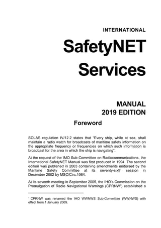 INTERNATIONAL
SafetyNET
Services
MANUAL
2019 EDITION
Foreword
SOLAS regulation IV/12.2 states that “Every ship, while at sea, shall
maintain a radio watch for broadcasts of maritime safety information on
the appropriate frequency or frequencies on which such information is
broadcast for the area in which the ship is navigating”.
At the request of the IMO Sub-Committee on Radiocommunications, the
International SafetyNET Manual was first produced in 1994. The second
edition was published in 2003 containing amendments endorsed by the
Maritime Safety Committee at its seventy-sixth session in
December 2002 by MSC/Circ.1064.
At its seventh meeting in September 2005, the IHO’s Commission on the
Promulgation of Radio Navigational Warnings (CPRNW1
) established a
1
CPRNW was renamed the IHO WWNWS Sub-Committee (WWNWS) with
effect from 1 January 2009.
 