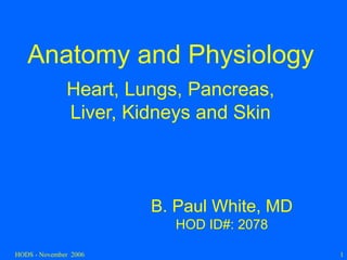 HODS - November 2006 1
Anatomy and Physiology
Heart, Lungs, Pancreas,
Liver, Kidneys and Skin
B. Paul White, MD
HOD ID#: 2078
 