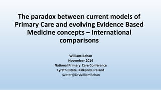 The paradox between current models of 
Primary Care and evolving Evidence Based 
Medicine concepts – International 
comparisons 
William Behan 
November 2014 
National Primary Care Conference 
Lyrath Estate, Kilkenny, Ireland 
twitter@DrWilliamBehan 
 