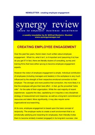 NEWSLETTER : creating employee engagement
synergy reviewi d e a s t o e m p o w e r b u s i n e s s e x c e l l e n c e
a weekly newsletter by Dr Wilfred Monteiro- Mumbai
www.synergymanager.net
CREATING EMPLOYEE ENGAGEMENT
Over the past few years, there's been much written about employee
engagement . What it is, what it isn't, is it important and (assuming it is) how
do you get it? In fact, there are literally dozens of consulting, survey and
training firms that have either sprung to become employee engagement
experts.
However the notion of employee engagement is simple. Individual contribution
of employees (including managers and leaders) in the workplace is very much
influenced by the strength of their respective emotional connection to their
employer. The stronger and more positive that connection, the more likely it is
that the employee will give their best effort - in fact, go the proverbial "extra
mile" - for the sake of their organization. While the vast majority of recent
experiences supports this idea, capitalizing on it requires a very disciplined
strategy of measurement and response, as well as a long-term commitment of
resources and talent. More significantly, it may also require some
organizational soul-searching.
At its core, employee engagement is based upon the basic concept of
reciprocity. The employer works to create a work environment that is so
emotionally satisfying and rewarding for employees, that it literally invites
them to become similarly invested (engaged) in its long-term success. Like
 