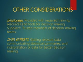 Employees: Provided with required training,
resources and tools for decision making.
Suppliers: Trusted members of decision-making
teams.
DATA EXPERTS: Getting relevant data
communicating statistical summaries, and
interpretation of data for better decision
making.
OTHER CONSIDERATIONS
 