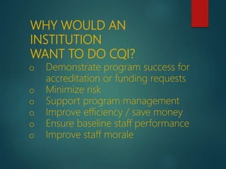 o Demonstrate program success for
accreditation or funding requests
o Minimize risk
o Support program management
o Improve efficiency / save money
o Ensure baseline staff performance
o Improve staff morale
WHY WOULD AN
INSTITUTION
WANT TO DO CQI?
 