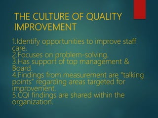 1.Identify opportunities to improve staff
care.
2.Focuses on problem-solving.
3.Has support of top management &
Board.
4.Findings from measurement are “talking
points” regarding areas targeted for
improvement.
5.CQI findings are shared within the
organization.
THE CULTURE OF QUALITY
IMPROVEMENT
 