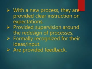  With a new process, they are
provided clear instruction on
expectations.
 Provided supervision around
the redesign of processes.
 Formally recognized for their
ideas/input.
 Are provided feedback.
 