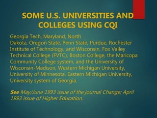 SOME U.S. UNIVERSITIES AND
COLLEGES USING CQI
Georgia Tech, Maryland, North
Dakota, Oregon State, Penn State, Purdue, Rochester
Institute of Technology, and Wisconsin, Fox Valley
Technical College (FVTC), Boston College, the Maricopa
Community College system, and the University of
Wisconsin-Madison, Western Michigan University,
University of Minnesota, Eastern Michigan University,
University system of Georgia.
See May/June 1993 issue of the journal Change; April
1993 issue of Higher Education.
 