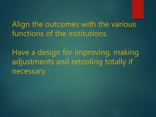 Align the outcomes with the various
functions of the institutions.
Have a design for improving, making
adjustments and retooling totally if
necessary.
 