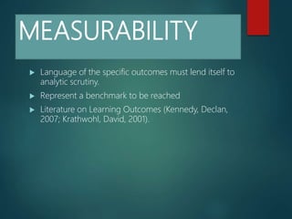 MEASURABILITY
 Language of the specific outcomes must lend itself to
analytic scrutiny.
 Represent a benchmark to be reached
 Literature on Learning Outcomes (Kennedy, Declan,
2007; Krathwohl, David, 2001).
 