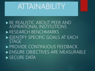 ATTAINABILITY
 BE REALISTIC ABOUT PEER AND
ASPIRATIONAL INSTITUTIONS
 RESEARCH BENCHMARKS
 IDENTIFY SPECIFIC GOALS AT EACH
STAGE
 PROVIDE CONTINUOUS FEEDBACK
 ENSURE OBJECTIVES ARE MEASURABLE
 SECURE DATA
 