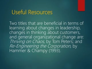 Useful Resources
Two titles that are beneficial in terms of
learning about changes in leadership,
changes in thinking about customers,
and general organizational change are:
Thriving on Chaos, by Tom Peters; and
Re-Engineering the Corporation, by
Hammer & Champy (1993).
 