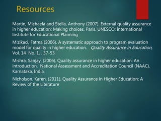 Resources
Martin, Michaela and Stella, Anthony (2007). External quality assurance
in higher education: Making choices. Paris. UNESCO: International
Institute for Educational Planning
Mizikaci, Fatma (2006). A systematic approach to program evaluation
model for quality in higher education. Quality Assurance in Education,
Vol. 14 No. 1, . 37-53
Mishra, Sanjay. (2006). Quality assurance in higher education: An
introduction. National Assessment and Accreditation Council (NAAC).
Karnataka, India.
Nicholson. Karen. (2011). Quality Assurance in Higher Education: A
Review of the Literature
 