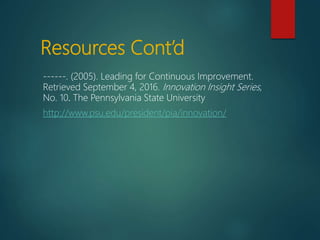 Resources Cont’d
------. (2005). Leading for Continuous Improvement.
Retrieved September 4, 2016. Innovation Insight Series,
No. 10. The Pennsylvania State University
http://www.psu.edu/president/pia/innovation/
 