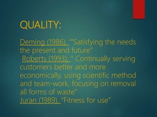QUALITY:
Deming (1986), ‘”Satisfying the needs
the present and future”
Roberts (1993), “ Continually serving
customers better and more
economically, using scientific method
and team-work, focusing on removal
all forms of waste”
Juran (1989), “Fitness for use”
 