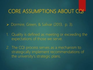 CORE ASSUMPTIONS ABOUT CQI
 Dormire, Green, & Salivar (2013, p. 3).
1. Quality is defined as meeting or exceeding the
expectations of those we serve.
2. The CQI process serves as a mechanism to
strategically implement recommendations of
the university's strategic plans.
 