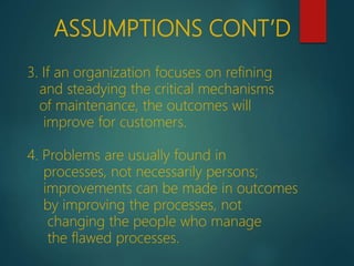3. If an organization focuses on refining
and steadying the critical mechanisms
of maintenance, the outcomes will
improve for customers.
4. Problems are usually found in
processes, not necessarily persons;
improvements can be made in outcomes
by improving the processes, not
changing the people who manage
the flawed processes.
ASSUMPTIONS CONT’D
 