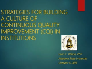 STRATEGIES FOR BUILDING
A CULTURE OF
CONTINUOUS QUALITY
IMPROVEMENT (CQI) IN
INSTITUTIONS
Leon C. Wilson, PhD
Alabama State University
October 4, 2016
 