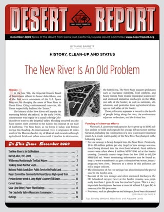 December 2009 News of the desert from Sierra Club California/Nevada Desert Committee www.desertreport.org


                                                                                                                                                 BY MARIE BARRETT


                                                                                                HISTORY, CLEAN-UP AND STATUS



                                      The New River Is An Old Problem

H                                                                                                                                                                                    NEW RIVER WETLANDS PROJECT
History                                                                                                                                                                                                           the	Salton	Sea.	The	New	River	acquires	pollutants	
	     In	 the	 late	 ’60s,	 the	 Imperial	 County	 Board	                                                                                                                                                         such	 as	 inorganic	 nutrients,	 fecal	 coliform,	 and	
of	Supervisors	offered	to	honor	John	Glenn,	one	                                                                                                                                                                  heavy	 metals	 from	 treated	 municipal	 wastewater	
of	 the	 first	 seven	 astronauts	 of	 the	 U.S.	 Space	                                                                                                                                                          and	 untreated	 industrial	 discharges	 on	 the	 Mexi-
Program,	by	changing	the	name	of	New	River	to	                                                                                                                                                                    can	 side	 of	 the	 border,	 as	 well	 as	 nutrients,	 silt,	
Glenn	 River.	 Citing	 environmental	 concerns,	 Mr.	                                                                                                                                                             selenium,	 and	 pesticides	 from	 agricultural	 drain-
Glenn	respectfully	declined	the	“honor.”                                                                                                                                                                          age	on	both	sides	of	the	border.	
	     The	history	of	the	New	River	will	supply	the	                                                                                                                                                               			These	pollutants	represent	a	hazard	to	the	health	
reasoning	behind	the	refusal.	In	the	early	1900s,	                                                                                                                                                                of	people	living	along	the	river,	the	environment	
construction	was	begun	on	a	canal	to	bring	Colo-                                                                                                                                                                  adjacent	to	the	river,	and	the	Salton	Sea.
rado	River	water	to	the	Imperial	Valley.	Flooding	occurred	and	the	
flood	 waters	 were	 diverted	 to	 the	 Salton	 Sea	 instead	 of	 the	 Gulf	                                                                                          Funding of clean-up efforts
of	 California.	 The	 New	 River,	 as	 we	 know	 it	 today,	 was	 formed	                                                                                             	     Various	U.S.	governmental	agencies	have	spent	up	to	$100	mil-
during	this	flooding.	An	international	river,	it	originates	20	miles	                                                                                                 lion	dollars	to	build	and	upgrade	the	sewage	infrastructure	serving	
south	of	the	Mexican	border	city	of	Mexicali	and	meanders	through	                                                                                                    Mexicali,	including	the	construction	of	a	new	wastewater	treatment	
agricultural	fields	and	urban	areas	until	it	reaches	its	destination,	                                                                                                plant.	As	a	result,	water	quality	of	the	New	River	has	changed	in	the	
                                                                                                                                                                      following	ways:
                                                                                                                                                                      •	 	 o	raw	sewage	is	being	dumped	into	the	New	River.	Previously,	
                                                                                                                                                                         N
In This Issue December 2009                                                                                                                                              10	to	20	million	gallons	per	day	(mgd)	of	raw	sewage	was	rou-
                                                                                                                                                                         tinely	being	drained	into	the	river	from	Mexicali.	Fecal	coliform	
The New River Is An Old Problem  .  .  .  .  .  .  .  .  .  .  .  .  .  .  .  .  .  .  .  .  .  .  .  .  .  .  .  .  .  .  . 1                                           counts	were	often	above	1	million	MPN*/100	ml	at	the	border	
                                                                                                                                                                         crossing.	 Currently	 counts	 range	 from	 the	 low	 1000	 to	 60,000	
Harriet Allen, 1913-2009  .  .  .  .  .  .  .  .  .  .  .  .  .  .  .  .  .  .  .  .  .  .  .  .  .  .  .  .  .  .  .  .  .  .  .  .  .  . 2                             MPN/100	 ml.	 Water	 monitoring	 information	 can	 be	 found	 at:	
Wilderness Monitoring In The East Mojave  .  .  .  .  .  .  .  .  .  .  .  .  .  .  .  .  .  .  .  .  .  .  .  . 3                                                       http://www.waterboards.ca.gov/coloradoriver/water_issues/
                                                                                                                                                                         programs/new_river/.	 Diseases	 as	 a	 result	 of	 this	 pollution	 are	
Tracking Down Marshal South  .  .  .  .  .  .  .  .  .  .  .  .  .  .  .  .  .  .  .  .  .  .  .  .  .  .  .  .  .  .  .  .  .  . 4                                      still	a	major	concern.
National Public Lands Day: Public Service On Public Land  .  .  .  .  .  .  .  .  .  .  .  . 6                                                                        •	 	 he	elimination	of	the	raw	sewage	has	also	eliminated	the	putrid	
                                                                                                                                                                         T
                                                                                                                                                                         odor	in	the	border	area.	
Desert Committee Comments On DesertXpress High-speed Train  .  .  .  .  .  . 8                                                                                        •	 	 ecause	of	the	raw	sewage	and	other	untreated	discharges,	the	
                                                                                                                                                                         B
Preston Arrow-weed: A Long Night’s Journey Till Dawn  .  .  .  .  .  .  .  .  .  .  .  .  . 10                                                                           DO	 (dissolved	 oxygen)	 level	 at	 the	 border	 crossing	 was	 previ-
                                                                                                                                                                         ously	less	than	1	ppm.	It	now	has	reached	5	ppm.	This	is	a	very	
Current Issues  .  .  .  .  .  .  .  .  .  .  .  .  .  .  .  .  .  .  .  .  .  .  .  .  .  .  .  .  .  .  .  .  .  .  .  .  .  .  .  .  .  .  .  .  .  . 12              important	development	because	a	count	of	at	least	3.5	ppm	DO	is	
Solar (And Other) Power Plant Ratings  .  .  .  .  .  .  .  .  .  .  .  .  .  .  .  .  .  .  .  .  .  .  .  .  .  . 14                                                   necessary	for	life	processes.
                                                                                                                                                                      •	 	 utrients,	such	as	phosphorus	and	nitrogen,	have	been	decreased	
                                                                                                                                                                         N
The Coachella Valley Mountains Conservancy  .  .  .  .  .  .  .  .  .  .  .  .  .  .  .  .  .  .  . 16                                                                                                                                             Continued on page 18
Outings  .  .  .  .  .  .  .  .  .  .  .  .  .  .  .  .  .  .  .  .  .  .  .  .  .  .  .  .  .  .  .  .  .  .  .  .  .  .  .  .  .  .  .  .  .  .  .  .  .  .  . 20   Top: Brawley Wetland, New River, and Adjacent Lands
 