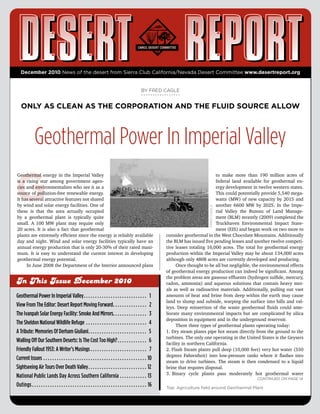 December 2010 News of the desert from Sierra Club California/Nevada Desert Committee www.desertreport.org


                                                                                                                                                      BY FRED CAGLE


     ONLY AS CLEAN AS THE CORPORATION AND THE FLUID SOURCE ALLOW



                     Geothermal Power In Imperial Valley

G
Geothermal energy in the Imperial Valley                                                                                                                                                        to make more than 190 million acres of
is a rising star among government agen-                                                                                                                                                         federal land available for geothermal en-
cies and environmentalists who see it as a                                                                                                                                                      ergy development in twelve western states.
source of pollution-free renewable energy.                                                                                                                                                      This could potentially provide 5,540 mega-
It has several attractive features not shared                                                                                                                                                   watts (MW) of new capacity by 2015 and
by wind and solar energy facilities. One of                                                                                                                                                     another 6600 MW by 2025. In the Impe-
these is that the area actually occupied                                                                                                                                                   FRED CAGLE
                                                                                                                                                                                                rial Valley the Bureau of Land Manage-
by a geothermal plant is typically quite                                                                                                                                                        ment (BLM) recently (2009) completed the
small. A 100 MW plant may require only                                                                                                                                                          Truckhaven Environmental Impact State-
20 acres. It is also a fact that geothermal                                                                                                                                                     ment (EIS) and began work on two more to
plants are extremely efficient since the energy is reliably available                                                                                                 consider geothermal in the West Chocolate Mountains. Additionally
day and night. Wind and solar energy facilities typically have an                                                                                                     the BLM has issued five pending leases and another twelve competi-
annual energy production that is only 20-30% of their rated maxi-                                                                                                     tive leases totaling 16,000 acres. The total for geothermal energy
mum. It is easy to understand the current interest in developing                                                                                                      production within the Imperial Valley may be about 134,000 acres
geothermal energy potential.                                                                                                                                          although only 4808 acres are currently developed and producing.
     In June 2008 the Department of the Interior announced plans                                                                                                            Once thought to be all but negligible, the environmental effects
                                                                                                                                                                      of geothermal energy production can indeed be significant. Among
                                                                                                                                                                      the problem areas are gaseous effluents (hydrogen sulfide, mercury,
In This Issue December 2010                                                                                                                                           radon, ammonia) and aqueous solutions that contain heavy met-
                                                                                                                                                                      als as well as radioactive materials. Additionally, pulling out vast
Geothermal Power In Imperial Valley  .  .  .  .  .  .  .  .  .  .  .  .  .  .  .  .  .  .  .  .  .  .  .  .  .  .  .  . 1                                             amounts of heat and brine from deep within the earth may cause
                                                                                                                                                                      land to slump and subside, warping the surface into hills and val-
View From The Editor: Desert Report Moving Forward  .  .  .  .  .  .  .  .  .  .  .  .  .  .  . 2                                                                     leys. Deep reinsertion of the waste geothermal fluids could ame-
The Ivanpah Solar Energy Facility: Smoke And Mirrors .  .  .  .  .  .  .  .  .  .  .  .  .  .  . 3                                                                    liorate many environmental impacts but are complicated by silica
                                                                                                                                                                      deposition in equipment and in the underground reservoir.
The Sheldon National Wildlife Refuge  .  .  .  .  .  .  .  .  .  .  .  .  .  .  .  .  .  .  .  .  .  .  .  .  .  .  . 4                                                     There three types of geothermal plants operating today:
A Tribute: Memories Of Derham Giuliani .  .  .  .  .  .  .  .  .  .  .  .  .  .  .  .  .  .  .  .  .  .  .  .  .  . 5                                                 1. Dry steam plants pipe hot steam directly from the ground to the
                                                                                                                                                                      turbines. The only one operating in the United States is the Geysers
Walling Off Our Southern Deserts: Is The Cost Too High?  .  .  .  .  .  .  .  .  .  .  .  .  . 6                                                                      facility in northern California.
Friendly Fallout 1953: A Writer’s Musings  .  .  .  .  .  .  .  .  .  .  .  .  .  .  .  .  .  .  .  .  .  .  .  .  . 7                                                2. Flash Steam plants pull deep (10,000 feet) very hot water (550
                                                                                                                                                                      degrees Fahrenheit) into low-pressure tanks where it flashes into
Current Issues  .  .  .  .  .  .  .  .  .  .  .  .  .  .  .  .  .  .  .  .  .  .  .  .  .  .  .  .  .  .  .  .  .  .  .  .  .  .  .  .  .  .  .  .  .  . 10
                                                                                                                                                                      steam to drive turbines. The steam is then condensed to a liquid
Sightseeing Air Tours Over Death Valley  .  .  .  .  .  .  .  .  .  .  .  .  .  .  .  .  .  .  .  .  .  .  .  .  .  . 12                                              brine that requires disposal.
                                                                                                                                                                      3. Binary cycle plants pass moderately hot geothermal water
National Public Lands Day Across Southern California  .  .  .  .  .  .  .  .  .  .  .  . 13                                                                                                                         Continued on page 14
Outings  .  .  .  .  .  .  .  .  .  .  .  .  .  .  .  .  .  .  .  .  .  .  .  .  .  .  .  .  .  .  .  .  .  .  .  .  .  .  .  .  .  .  .  .  .  .  .  .  .  .  . 16   Top: Agriculture field around Geothermal Plant
 