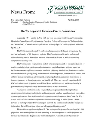 For Immediate Release April 12, 2013
Contact: Damian Becker, Manager of Media Relations
(516) 377-5370
Dr. Wu Appointed Liaison to Cancer Commission
Oceanside, NY— Leester D. Wu, MD, has been appointed South Nassau Communities
Hospital’s Cancer Liaison Physician to the American College of Surgeons (ACS) Commission
on Cancer (CoC). Cancer Liaison Physicians are an integral part of cancer programs accredited
by the ACS.
The CoC is a consortium of 47 professional organizations dedicated to improving the
survival and quality of life for cancer patients. The Commission achieves its goal through
standard-setting, cancer prevention, research, educational activities, as well as monitoring
comprehensive quality care.
The Commission’s core functions include establishing standards to ensure the delivery of
quality, multidisciplinary, and comprehensive cancer care in health care settings; surveying
facilities to assess compliance with those standards; collecting standardized data from accredited
facilities to measure quality; using data to monitor treatment patterns, support cancer control, and
enhance clinical surveillance activities; and developing effective educational interventions to
improve outcomes at the national, state, and local level. There are currently more than 1,400
CoC-accredited cancer programs in the United States and Puerto Rico, and approximately 70
percent of newly diagnosed cancer patients are treated in these institutions.
“Our cancer care team is in the vanguard of developing and introducing the latest
advancements in treatment technologies and therapies and we place special emphasis on working
with our patients and their families to develop patient-centered treatment plans,” said Dr. Wu,
who is associate director of the department of radiation oncology at South Nassau. “I look
forward to working with my fellow colleagues and with the commission to offer the insight and
information that will foster innovation and advancement in cancer care.”
The three-year appointment places Dr. Wu among an elite group of approximately 1,600
physicians who are recognized for their leadership in the development of cancer programs and
for their expertise in the diagnosis and treatment of cancer. Cancer Liaison Physicians are
News From:
 