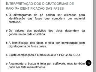 INTERPRETAÇÃO DOS DIGRATOGRMAS DE
RAIO X- IDENTIFICAÇÃO DAS FASES
 O difratogramas de pó podem ser utilizados para
identificação das fases que compõem um material
cristalino.
 Os valores das posições dos picos dependem da
geometria da rede cristalina.
 A identificação das fases é feita por comparação com
digratograma de fases puras.
 Existe compilações e a mais usual é a PDF-2 do ICDD.
 Atualmente a busca é feita por sotftware, mas também
pode ser feita manualmente.
16
 