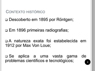 CONTEXTO HISTÓRICO
 Descoberto em 1895 por Röntgen;
 Em 1896 primeiras radiografias;
 A natureza exata foi estabelecida em
1912 por Max Von Loue;
 Se aplica a uma vasta gama de
problemas cientificos e tecnológicos; 2
 