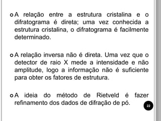  A relação entre a estrutura cristalina e o
difratograma é direta; uma vez conhecida a
estrutura cristalina, o difratograma é facilmente
determinado.
 A relação inversa não é direta. Uma vez que o
detector de raio X mede a intensidade e não
amplitude, logo a informação não é suficiente
para obter os fatores de estrutura.
 A ideia do método de Rietveld é fazer
refinamento dos dados de difração de pó. 22
 