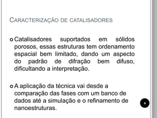 CARACTERIZAÇÃO DE CATALISADORES
 Catalisadores suportados em sólidos
porosos, essas estruturas tem ordenamento
espacial bem limitado, dando um aspecto
do padrão de difração bem difuso,
dificultando a interpretação.
 A aplicação da técnica vai desde a
comparação das fases com um banco de
dados até a simulação e o refinamento de
nanoestruturas.
4
 