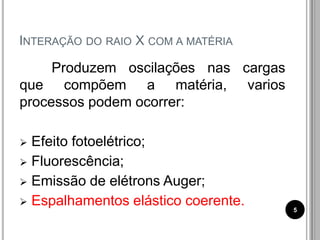 INTERAÇÃO DO RAIO X COM A MATÉRIA
Produzem oscilações nas cargas
que compõem a matéria, varios
processos podem ocorrer:
 Efeito fotoelétrico;
 Fluorescência;
 Emissão de elétrons Auger;
 Espalhamentos elástico coerente. 5
 