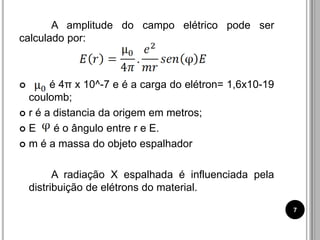 A amplitude do campo elétrico pode ser
calculado por:
 é 4π x 10^-7 e é a carga do elétron= 1,6x10-19
coulomb;
 r é a distancia da origem em metros;
 E é o ângulo entre r e E.
 m é a massa do objeto espalhador
A radiação X espalhada é influenciada pela
distribuição de elétrons do material.
7
 