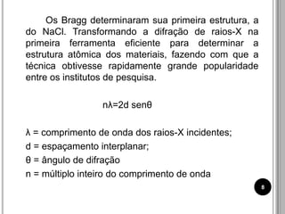 Os Bragg determinaram sua primeira estrutura, a
do NaCl. Transformando a difração de raios-X na
primeira ferramenta eficiente para determinar a
estrutura atômica dos materiais, fazendo com que a
técnica obtivesse rapidamente grande popularidade
entre os institutos de pesquisa.
nλ=2d senθ
λ = comprimento de onda dos raios-X incidentes;
d = espaçamento interplanar;
θ = ângulo de difração
n = múltiplo inteiro do comprimento de onda
8
 