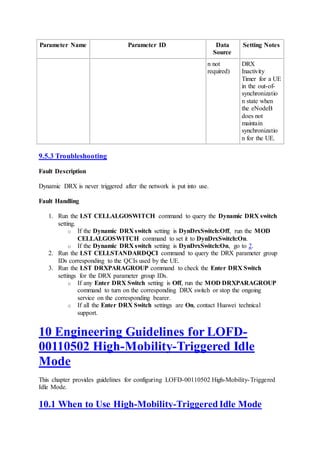 Parameter Name Parameter ID Data
Source
Setting Notes
n not
required)
DRX
Inactivity
Timer for a UE
in the out-of-
synchronizatio
n state when
the eNodeB
does not
maintain
synchronizatio
n for the UE.
9.5.3 Troubleshooting
Fault Description
Dynamic DRX is never triggered after the network is put into use.
Fault Handling
1. Run the LST CELLALGOSWITCH command to query the Dynamic DRX switch
setting.
o If the Dynamic DRX switch setting is DynDrxSwitch:Off, run the MOD
CELLALGOSWITCH command to set it to DynDrxSwitch:On.
o If the Dynamic DRX switch setting is DynDrxSwitch:On, go to 2.
2. Run the LST CELLSTANDARDQCI command to query the DRX parameter group
IDs corresponding to the QCIs used by the UE.
3. Run the LST DRXPARAGROUP command to check the Enter DRX Switch
settings for the DRX parameter group IDs.
o If any Enter DRX Switch setting is Off, run the MOD DRXPARAGROUP
command to turn on the corresponding DRX switch or stop the ongoing
service on the corresponding bearer.
o If all the Enter DRX Switch settings are On, contact Huawei technical
support.
10 Engineering Guidelines for LOFD-
00110502 High-Mobility-Triggered Idle
Mode
This chapter provides guidelines for configuring LOFD-00110502 High-Mobility-Triggered
Idle Mode.
10.1 When to Use High-Mobility-Triggered Idle Mode
 