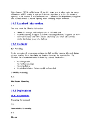 When dynamic DRX is enabled or the UE inactivity timer is set to a large value, the number
of handovers of UEs moving at high speeds increases significantly as does the amount of
signaling. In this situation, it is recommended that LOFD-00110502 High-Mobility-Triggered
Idle Mode be enabled to prevent signaling bursts caused by frequent handovers.
10.2 Required Information
You must obtain the following information:
 EARFCNs, coverage, and configurations of E-UTRAN cells
 eNodeB's capability to support LOFD-00110502 High-Mobility-Triggered Idle Mode
 Handover frequency and online duration of existing UEs, which help determine
whether this feature needs to be deployed
10.3 Planning
RF Planning
On live networks with no coverage problems, the high-mobility-triggered idle mode feature
prevents signaling bursts by reducing the handover frequency for high-mobility UEs.
Therefore, the networks must meet the following coverage requirements:
 No coverage holes.
 No overshoot coverage.
 No pilot pollution.
 No path loss imbalance between uplink and downlink.
Network Planning
N/A
Hardware Planning
N/A
10.4 Deployment
10.4.1 Requirements
Operating Environment
N/A
Transmission Networking
N/A
License
 