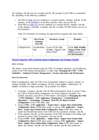 The summary data file may be a scenario-specific file provided by the CME or a customized
file, depending on the following conditions:
 The MOs in Table 10-2 are contained in a scenario-specific summary data file. In this
situation, set the parameters in the MOs, and then verify and save the file.
 Some MOs in Table 10-2 are not contained in a scenario-specific summary data file.
In this situation, customize a summary data file to include the MOs before you can set
the parameters.
Table 10-2 Parameter for activating the high-mobility-triggered idle mode feature
MO Sheet in the
Summary
Data File
Parameter Group Remarks
CellAlgoSwitch eNodeB Radio
Data
Local Cell ID, High
Mobility Triggered Idle
Mode Switch
Set the High Mobility
Triggered Idle Mode
Switch parameter to
ENABLE(Enable).
10.4.5.2 Using the CME to Perform Batch Configuration for Existing eNodeBs
Batch Activation
This feature can be batch activated using the CME. For detailed operations, see the following
section in the CME product documentation or online help: Managing the CME > CME
Guidelines > Enhanced Feature Management > Feature Operation and Maintenance.
Batch Reconfiguration
Batch reconfiguration using the CME is the recommended method to activate a feature on
existing eNodeBs. This method reconfigures all data, except neighbor relationships, for
multiple eNodeBs in a single procedure. The procedure is as follows:
1. Customize a summary data file with the MOs and parameters listed in section "Using
the CME to Perform Batch Configuration for Newly Deployed eNodeBs." For
detailed operations, press F1 in a CME window and navigate to Managing the CME
> CME Guidelines > LTE Application Management > eNodeB Related
Operations > Customizing a Summary Data File for Batch eNodeB
Configuration in the CME online help.
2. Choose CME > LTE Application > Export Data > Export Base Station Bulk
Configuration Data (U2000 client mode), or choose LTE Application > Export
Data > Export Base Station Bulk Configuration Data (CME client mode), to
export the eNodeB data stored on the CME into the customized summary data file.
3. In the summary data file, set the parameters in the MOs according to the setting notes
provided in section "Data Preparation" and close the file.
4. Choose CME > LTE Application > Import Data > Import Base Station Bulk
Configuration Data (U2000 client mode), or choose LTE Application > Import
Data > Import Base Station Bulk Configuration Data (CME client mode), to
import the summary data file into the CME, and then start the data verification.
 