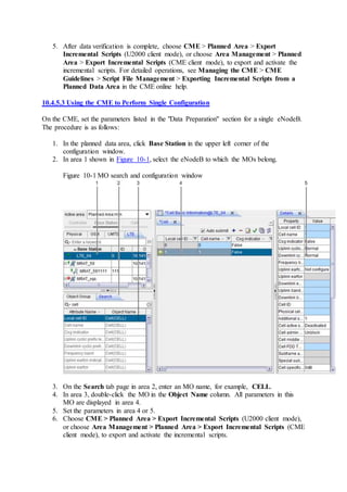 5. After data verification is complete, choose CME > Planned Area > Export
Incremental Scripts (U2000 client mode), or choose Area Management > Planned
Area > Export Incremental Scripts (CME client mode), to export and activate the
incremental scripts. For detailed operations, see Managing the CME > CME
Guidelines > Script File Management > Exporting Incremental Scripts from a
Planned Data Area in the CME online help.
10.4.5.3 Using the CME to Perform Single Configuration
On the CME, set the parameters listed in the "Data Preparation" section for a single eNodeB.
The procedure is as follows:
1. In the planned data area, click Base Station in the upper left corner of the
configuration window.
2. In area 1 shown in Figure 10-1, select the eNodeB to which the MOs belong.
Figure 10-1 MO search and configuration window
3. On the Search tab page in area 2, enter an MO name, for example, CELL.
4. In area 3, double-click the MO in the Object Name column. All parameters in this
MO are displayed in area 4.
5. Set the parameters in area 4 or 5.
6. Choose CME > Planned Area > Export Incremental Scripts (U2000 client mode),
or choose Area Management > Planned Area > Export Incremental Scripts (CME
client mode), to export and activate the incremental scripts.
 