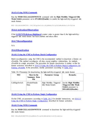 10.4.5.4 Using MMLCommands
Run the MOD CELLALGOSWITCH command with the High Mobility Triggered Idle
Mode Switch parameter set to ENABLE(Enable) to enable the high-mobility-triggered idle
mode feature.
MOD CELLALGOSWITCH :CellAlgoSwitch.HighMobiTrigIdleModeSwitch=false
10.4.6 Activation Observation
If the L.UECNTX.Release.HighSpeed counter value is greater than 0, the high-mobility-
triggered idle mode feature has been enabled and taken effect.
10.4.7 Reconfiguration
N/A
10.4.8 Deactivation
10.4.8.1 Using the CME to Perform Batch Configuration
Batch reconfiguration using the CME is the recommended method to deactivate a feature on
eNodeBs. This method reconfigures all data, except neighbor relationships, for multiple
eNodeBs in a single procedure. The procedure for feature deactivation is similar to that for
feature activation described in 10.4.5.2 Using the CME to Perform Batch Configuration for
Existing eNodeBs. In the procedure, modify parameters according to Table 10-3.
Table 10-3 Parameter for deactivating the high-mobility-triggered idle mode feature
MO Sheet in the
Summary Data
File
Parameter Group Remarks
CellAlgoSwitch eNodeB Radio
Data
High Mobility Triggered
Idle Mode Switch
Set the High Mobility
Triggered Idle Mode
Switch parameter to
DISABLE(Disable).
10.4.8.2 Using the CME to Perform Single Configuration
On the CME, set parameters according to Table 10-3. For detailed instructions, see 10.4.5.3
Using the CME to Perform Single Configuration described for feature activation.
10.4.8.3 Using MMLCommands
Run the MOD CELLALGOSWITCH command to deactivate the high-mobility-triggered
idle mode feature.
MOD CELLALGOSWITCH:HighMobiTrigIdleModeSwitch=Disable;
 