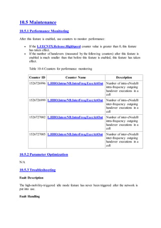 10.5 Maintenance
10.5.1 Performance Monitoring
After this feature is enabled, use counters to monitor performance:
 If the L.UECNTX.Release.HighSpeed counter value is greater than 0, this feature
has taken effect.
 If the number of handovers (measured by the following counters) after this feature is
enabled is much smaller than that before this feature is enabled, this feature has taken
effect.
Table 10-4 Counters for performance monitoring
Counter ID Counter Name Description
1526726996 L.HHO.IntraeNB.IntraFreq.ExecAttOut Number of intra-eNodeB
intra-frequency outgoing
handover executions in a
cell
1526726999 L.HHO.IntraeNB.InterFreq.ExecAttOut Number of intra-eNodeB
inter-frequency outgoing
handover executions in a
cell
1526727002 L.HHO.IntereNB.IntraFreq.ExecAttOut Number of inter-eNodeB
intra-frequency outgoing
handover executions in a
cell
1526727005 L.HHO.IntereNB.InterFreq.ExecAttOut Number of inter-eNodeB
inter-frequency outgoing
handover executions in a
cell
10.5.2 Parameter Optimization
N/A
10.5.3 Troubleshooting
Fault Description
The high-mobility-triggered idle mode feature has never been triggered after the network is
put into use.
Fault Handling
 