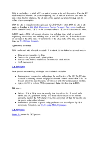 DRX is a technology in which a UE can switch between active and sleep states. When the UE
needs to receive downlink (DL) data or signaling, the UE turns on its receiver and enters the
active state. In other situations, the UE turns off its receiver and enters the sleep state to
reduce power consumption.
DRX for UEs in connected mode is provided by LBFD-002017 DRX. DRX for UEs in idle
mode, as described in Idle Mode Management Feature Parameter Description, is different.
Unless otherwise stated, "DRX" in this document refers to DRX for UEs in connected mode.
In DRX mode, a DRX cycle consists of active time and sleep time, which correspond
respectively to the active state and sleep state. In non-DRX mode, the UE keeps its receiver
on and stays in the active state. For explanations of the DRX cycle, active time, and sleep
time, see 3.4.1 Related Concepts.
Application Scenarios
DRX can be used with all mobile terminals. It is suitable for the following types of services:
 Data services insensitive to delay
 Services that generate small, sparse packets
 Services with periodic transmission of continuous small packets
 ANR measurement
3.1.2 Benefits
DRX provides the following advantages over continuous reception:
 Reduces power consumption and prolongs the standby time of the UE. The UE does
not need to constantly monitor the physical downlink control channel (PDCCH). The
UE can turn off its radio frequency (RF) receiver and other communication modules.
 Allows the UE to perform ANR measurement during the sleep time in DRX.
NOTE:
 When a UE is in DRX mode, the standby time depends on the UE model, traffic
model, and DRX parameter settings. UEs from certain vendors do not need to
constantly monitor the PDCCH, however, they cannot turn off their RF modules and
the power saving effect is limited.
 Performance preference or power saving preference can be configured by DRX
parameters. For details, see 8.4.5.4 Using MML Commands.
3.1.3 Process
Figure 3-1 shows the DRX process.
 