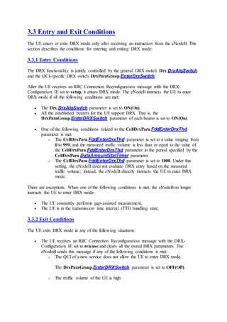3.3 Entry and Exit Conditions
The UE enters or exits DRX mode only after receiving an instruction from the eNodeB. This
section describes the conditions for entering and exiting DRX mode.
3.3.1 Entry Conditions
The DRX functionality is jointly controlled by the general DRX switch Drx.DrxAlgSwitch
and the QCI-specific DRX switch DrxParaGroup.EnterDrxSwitch.
After the UE receives an RRC Connection Reconfiguration message with the DRX-
Configuration IE set to setup, it enters DRX mode. The eNodeB instructs the UE to enter
DRX mode if all the following conditions are met:
 The Drx.DrxAlgSwitch parameter is set to ON(On).
 All the established bearers for the UE support DRX. That is, the
DrxParaGroup.EnterDRXSwitch parameter of each bearer is set to ON(On).
 One of the following conditions related to the CellDrxPara.FddEnterDrxThd
parameter is met:
o The CellDrxPara.FddEnterDrxThd parameter is set to a value ranging from
0 to 999, and the measured traffic volume is less than or equal to the value of
the CellDrxPara.FddEnterDrxThd parameter in the period specified by the
CellDrxPara.DataAmountStatTimer parameter.
o The CellDrxPara.FddEnterDrxThd parameter is set to 1000. Under this
setting, the eNodeB does not evaluate DRX entry based on the measured
traffic volume; instead, the eNodeB directly instructs the UE to enter DRX
mode.
There are exceptions. When one of the following conditions is met, the eNodeB no longer
instructs the UE to enter DRX mode:
 The UE constantly performs gap-assisted measurement.
 The UE is in the transmission time interval (TTI) bundling state.
3.3.2 Exit Conditions
The UE exits DRX mode in any of the following situations:
 The UE receives an RRC Connection Reconfiguration message with the DRX-
Configuration IE set to release and clears all the stored DRX parameters. The
eNodeB sends this message if any of the following conditions is met:
o The QCI of a new service does not allow the UE to enter DRX mode.
The DrxParaGroup.EnterDRXSwitch parameter is set to OFF(Off).
o The traffic volume of the UE is high.
 